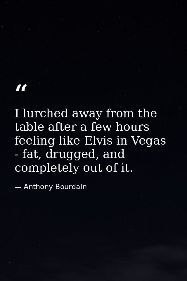 I lurched away from the table after a few hours feeling like Elvis in Vegas - fat, drugged, and completely out of it. — Anthony Bourdain