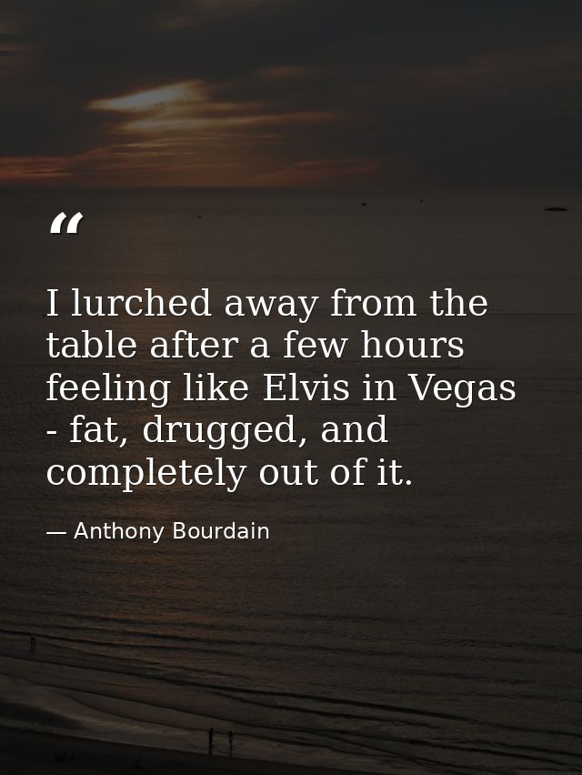 I lurched away from the table after a few hours feeling like Elvis in Vegas - fat, drugged, and completely out of it. — Anthony Bourdain