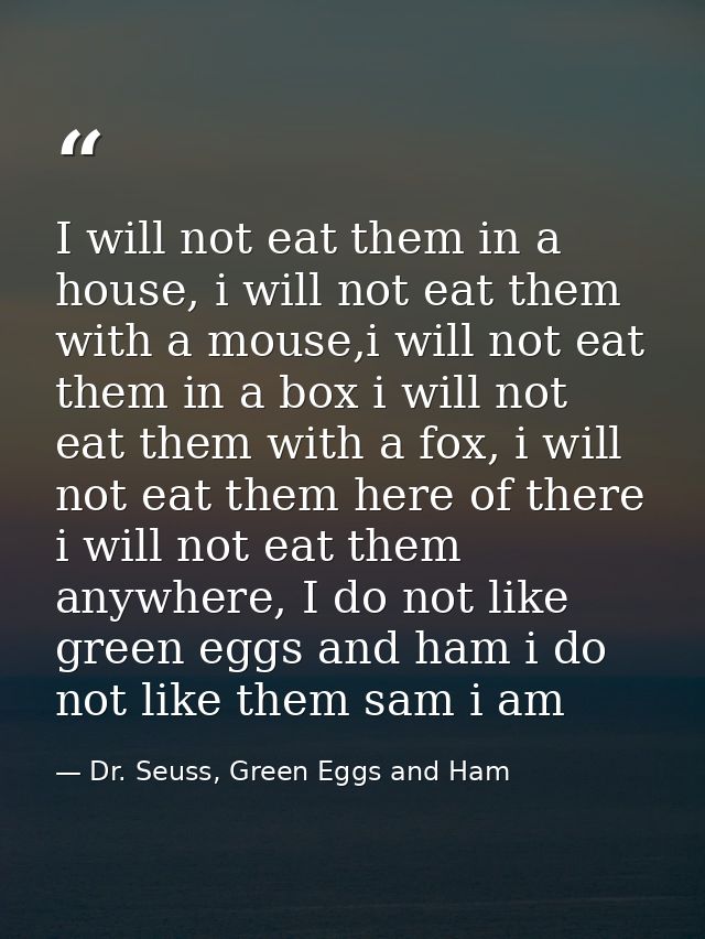 I will not eat them in a house, i will not eat them with a mouse,i will not eat them in a box i will not eat them with a — Dr. Seuss, Green Eggs and Ham