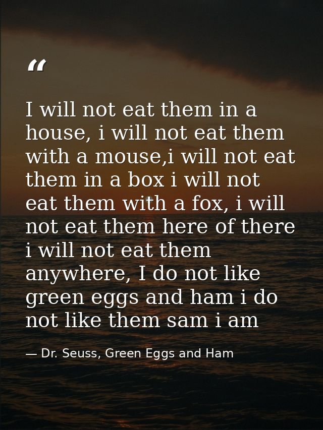 I will not eat them in a house, i will not eat them with a mouse,i will not eat them in a box i will not eat them with a — Dr. Seuss, Green Eggs and Ham