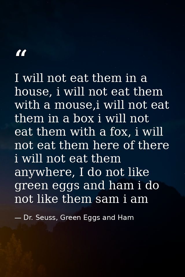 I will not eat them in a house, i will not eat them with a mouse,i will not eat them in a box i will not eat them with a — Dr. Seuss, Green Eggs and Ham