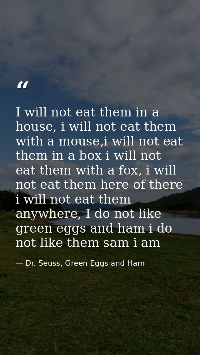 I will not eat them in a house, i will not eat them with a mouse,i will not eat them in a box i will not eat them with a — Dr. Seuss, Green Eggs and Ham