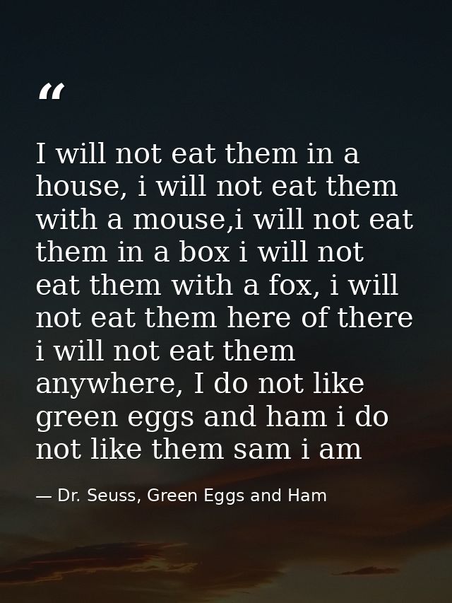 I will not eat them in a house, i will not eat them with a mouse,i will not eat them in a box i will not eat them with a — Dr. Seuss, Green Eggs and Ham