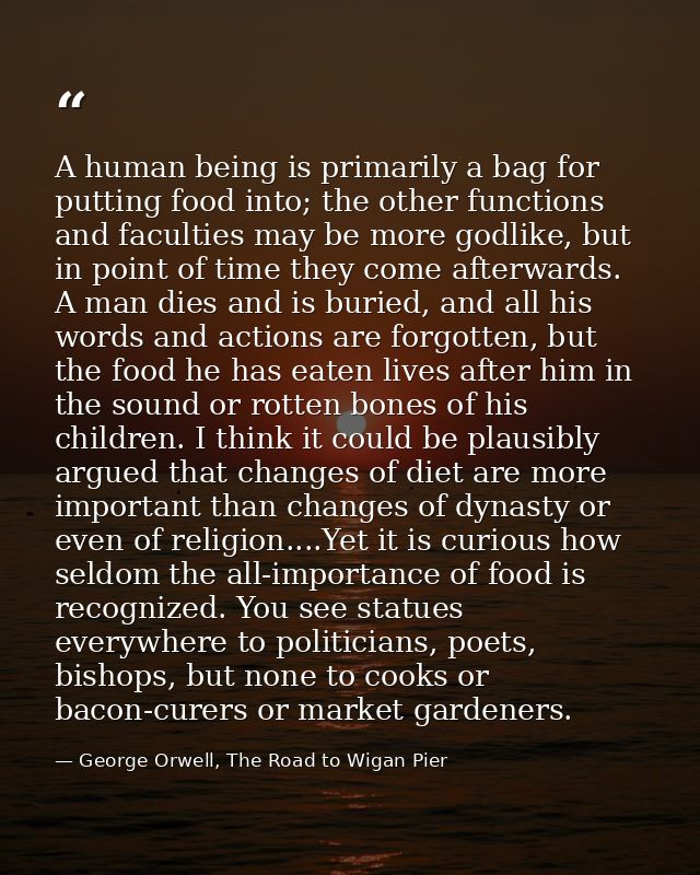 A human being is primarily a bag for putting food into; the other functions and faculties may be more godlike, but in po — George Orwell, The Road to Wigan Pier
