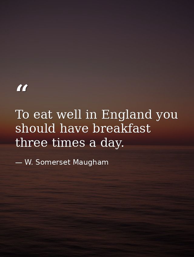 To eat well in England you should have breakfast three times a day. — W. Somerset Maugham