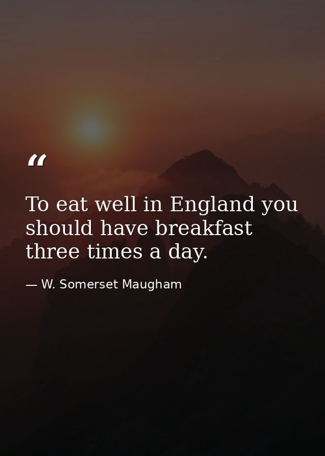 To eat well in England you should have breakfast three times a day. — W. Somerset Maugham