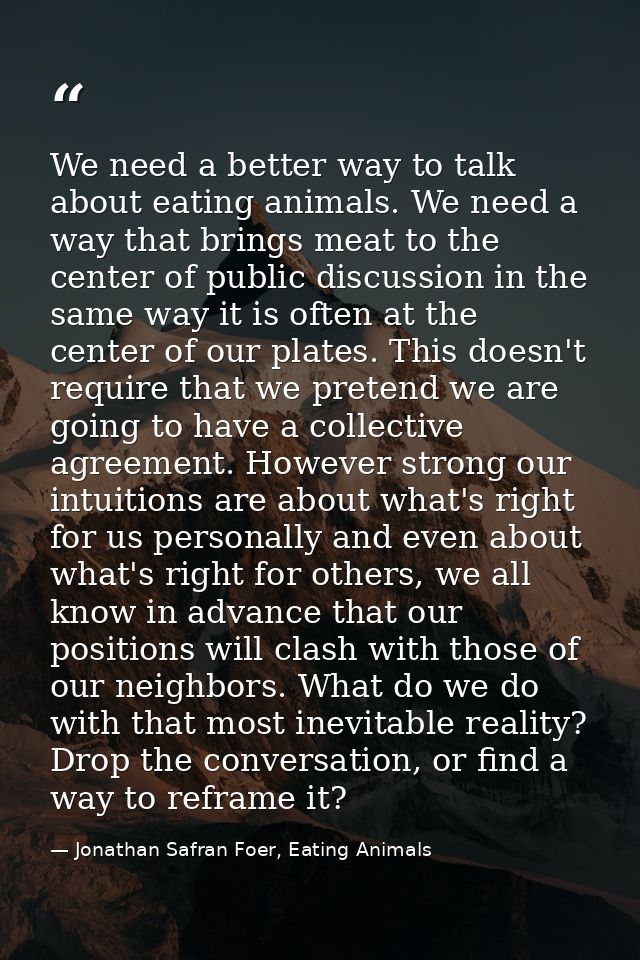 We need a better way to talk about eating animals. We need a way that brings meat to the center of public discussion in  — Jonathan Safran Foer, Eating Animals