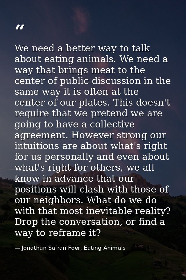 We need a better way to talk about eating animals. We need a way that brings meat to the center of public discussion in  — Jonathan Safran Foer, Eating Animals