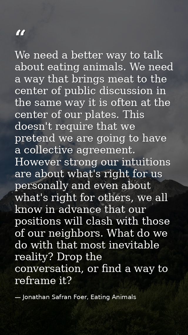 We need a better way to talk about eating animals. We need a way that brings meat to the center of public discussion in  — Jonathan Safran Foer, Eating Animals