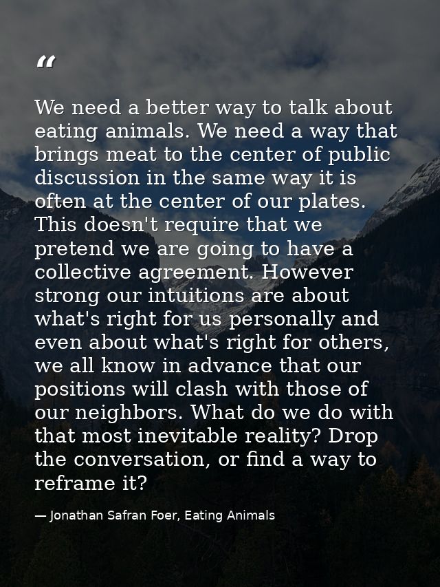 We need a better way to talk about eating animals. We need a way that brings meat to the center of public discussion in  — Jonathan Safran Foer, Eating Animals