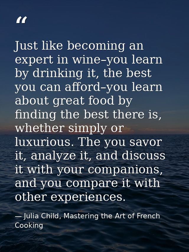 Just like becoming an expert in wine–you learn by drinking it, the best you can afford–you learn about great food by fin — Julia Child, Mastering the Art of French Cooking