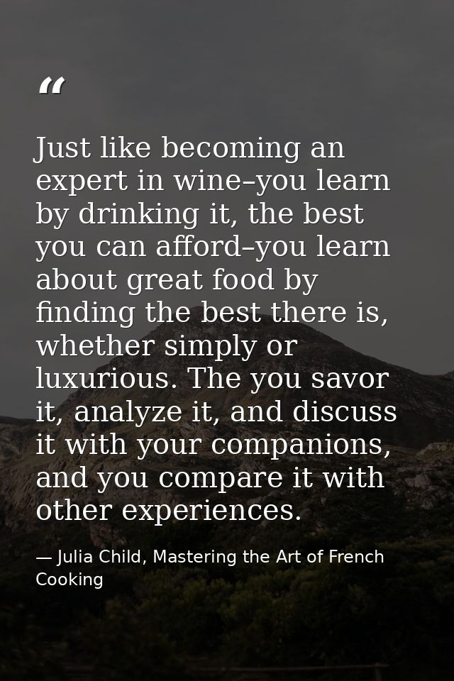 Just like becoming an expert in wine–you learn by drinking it, the best you can afford–you learn about great food by fin — Julia Child, Mastering the Art of French Cooking