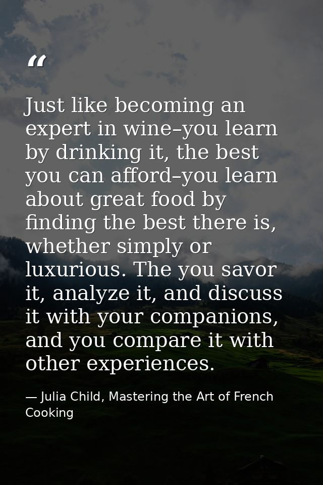 Just like becoming an expert in wine–you learn by drinking it, the best you can afford–you learn about great food by fin — Julia Child, Mastering the Art of French Cooking