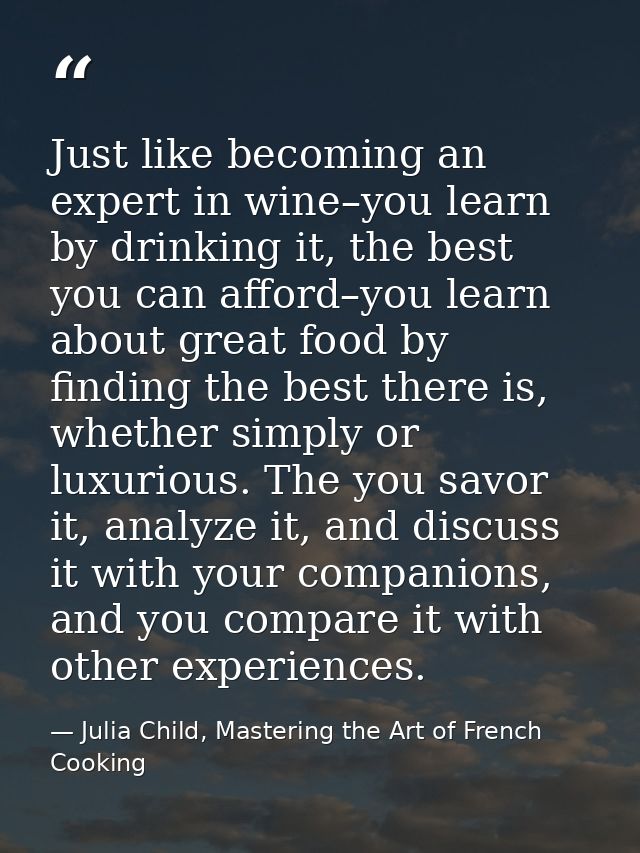 Just like becoming an expert in wine–you learn by drinking it, the best you can afford–you learn about great food by fin — Julia Child, Mastering the Art of French Cooking