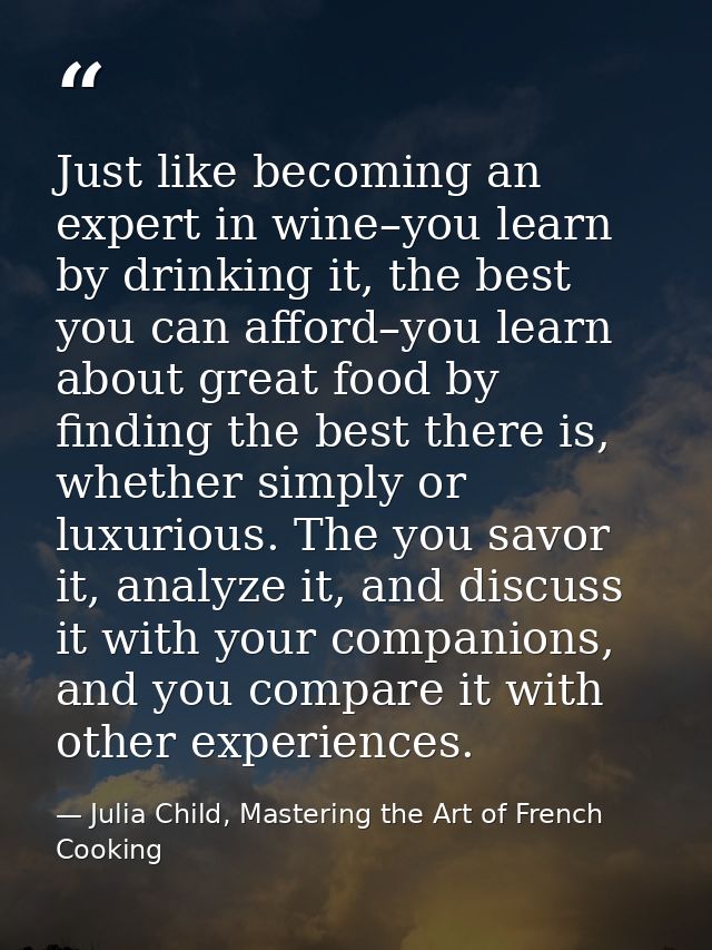 Just like becoming an expert in wine–you learn by drinking it, the best you can afford–you learn about great food by fin — Julia Child, Mastering the Art of French Cooking