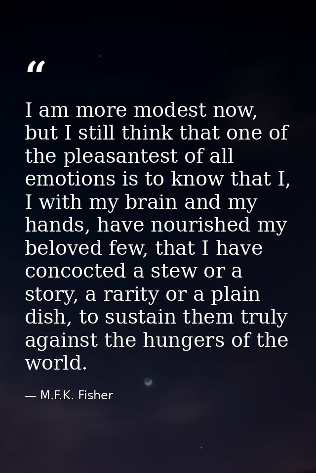 I am more modest now, but I still think that one of the pleasantest of all emotions is to know that I, I with my brain a — M.F.K. Fisher