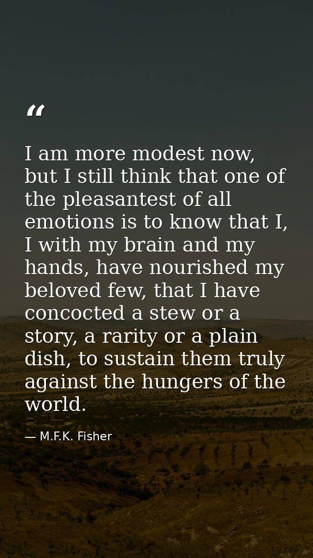 I am more modest now, but I still think that one of the pleasantest of all emotions is to know that I, I with my brain a — M.F.K. Fisher