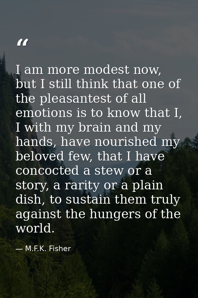 I am more modest now, but I still think that one of the pleasantest of all emotions is to know that I, I with my brain a — M.F.K. Fisher