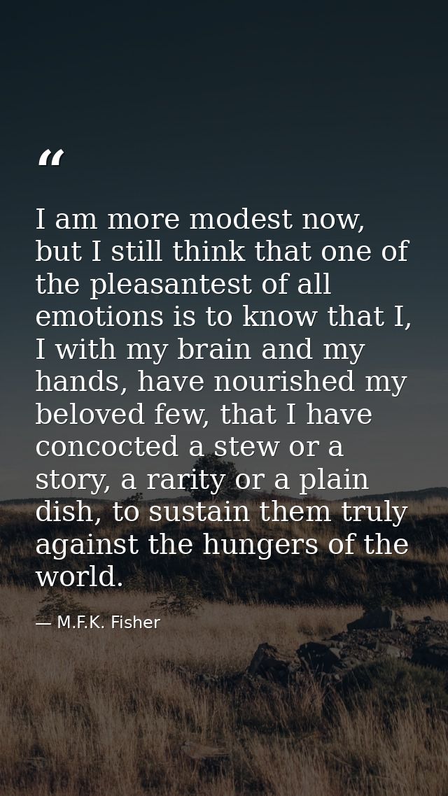 I am more modest now, but I still think that one of the pleasantest of all emotions is to know that I, I with my brain a — M.F.K. Fisher