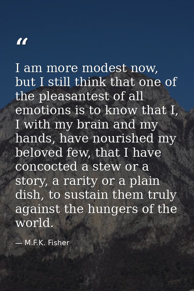 I am more modest now, but I still think that one of the pleasantest of all emotions is to know that I, I with my brain a — M.F.K. Fisher