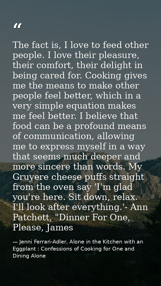The fact is, I love to feed other people. I love their pleasure, their comfort, their delight in being cared for. Cookin — Jenni Ferrari-Adler, Alone in the Kitchen with an Eggplant : Confessions of Cooking for One and Dining Alone