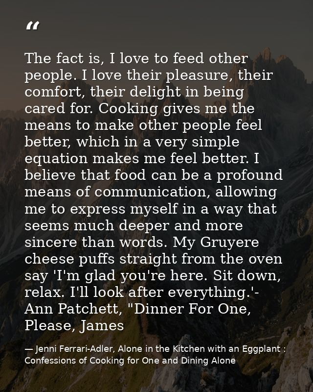 The fact is, I love to feed other people. I love their pleasure, their comfort, their delight in being cared for. Cookin — Jenni Ferrari-Adler, Alone in the Kitchen with an Eggplant : Confessions of Cooking for One and Dining Alone