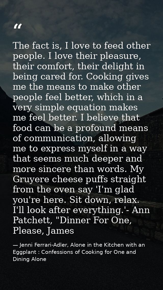 The fact is, I love to feed other people. I love their pleasure, their comfort, their delight in being cared for. Cookin — Jenni Ferrari-Adler, Alone in the Kitchen with an Eggplant : Confessions of Cooking for One and Dining Alone