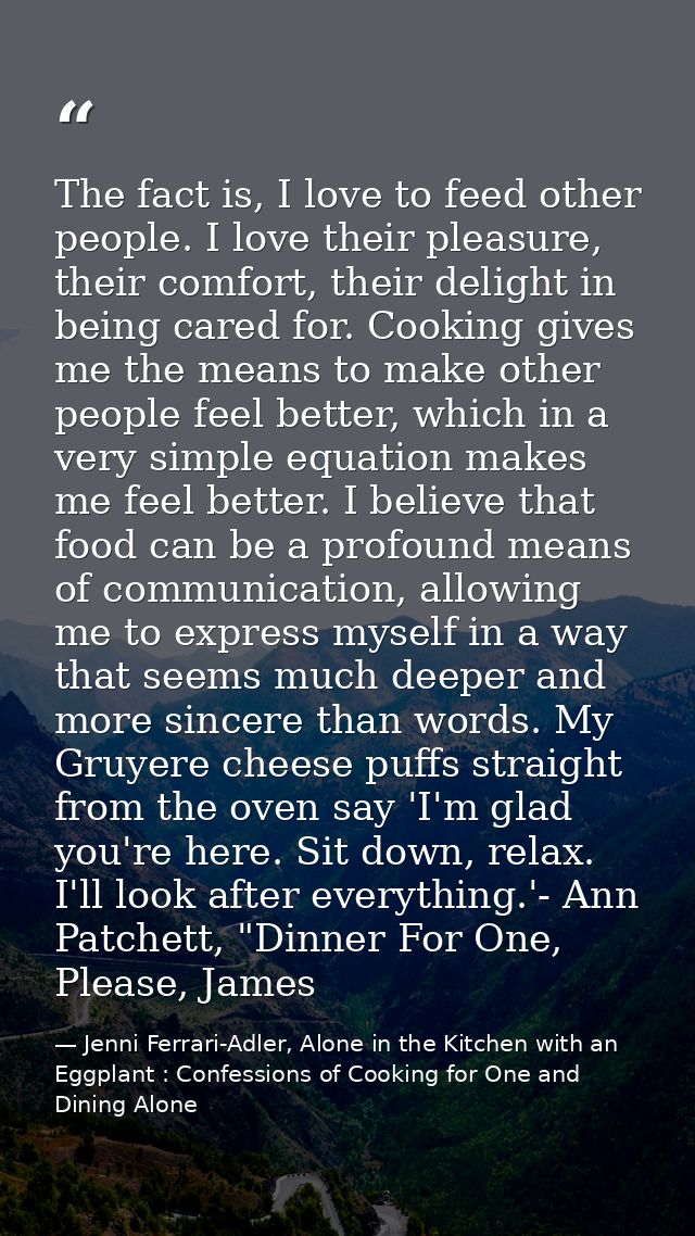 The fact is, I love to feed other people. I love their pleasure, their comfort, their delight in being cared for. Cookin — Jenni Ferrari-Adler, Alone in the Kitchen with an Eggplant : Confessions of Cooking for One and Dining Alone