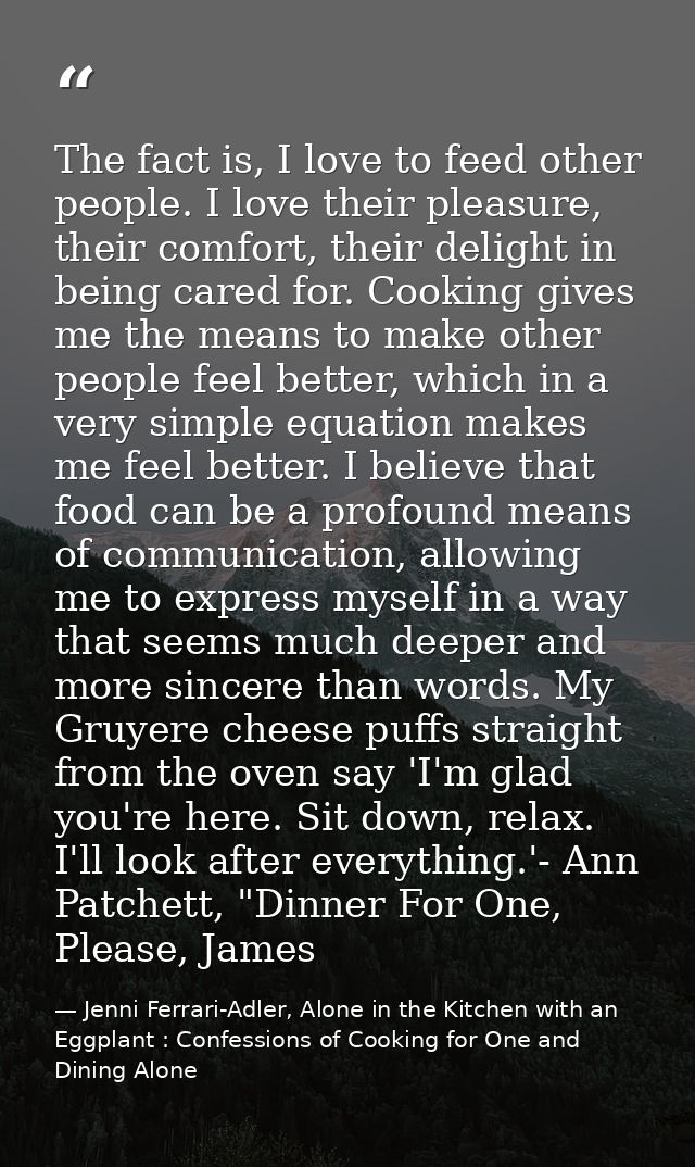 The fact is, I love to feed other people. I love their pleasure, their comfort, their delight in being cared for. Cookin — Jenni Ferrari-Adler, Alone in the Kitchen with an Eggplant : Confessions of Cooking for One and Dining Alone