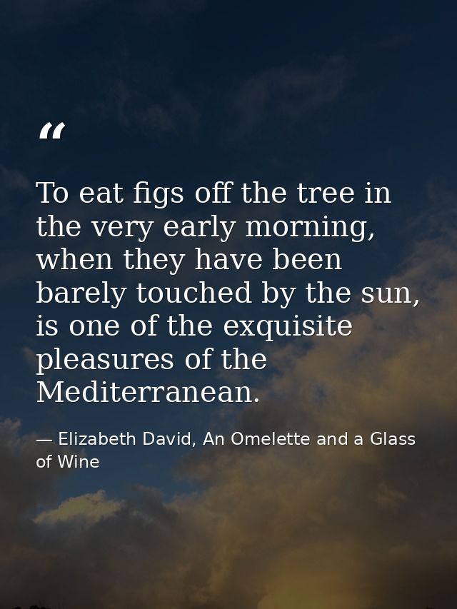 To eat figs off the tree in the very early morning, when they have been barely touched by the sun, is one of the exquisi — Elizabeth David, An Omelette and a Glass of Wine