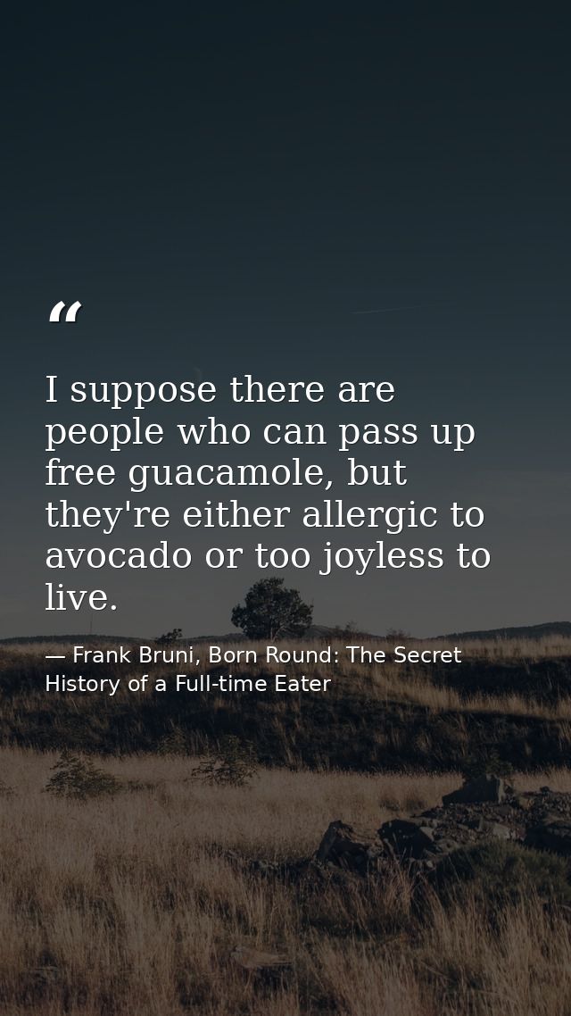 I suppose there are people who can pass up free guacamole, but they're either allergic to avocado or too joyless to live — Frank Bruni, Born Round: The Secret History of a Full-time Eater
