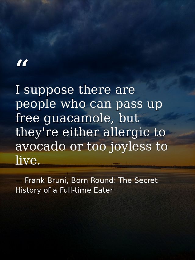 I suppose there are people who can pass up free guacamole, but they're either allergic to avocado or too joyless to live — Frank Bruni, Born Round: The Secret History of a Full-time Eater