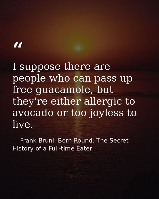 I suppose there are people who can pass up free guacamole, but they're either allergic to avocado or too joyless to live — Frank Bruni, Born Round: The Secret History of a Full-time Eater
