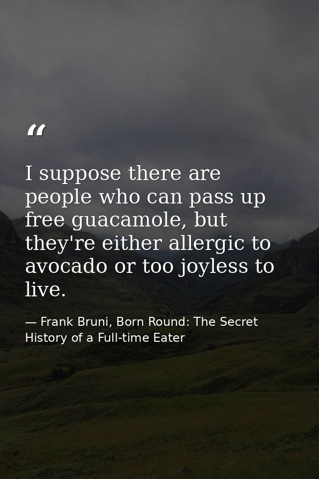 I suppose there are people who can pass up free guacamole, but they're either allergic to avocado or too joyless to live — Frank Bruni, Born Round: The Secret History of a Full-time Eater