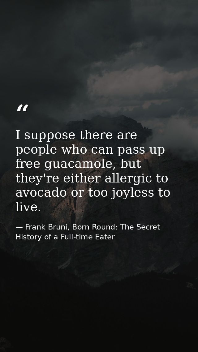 I suppose there are people who can pass up free guacamole, but they're either allergic to avocado or too joyless to live — Frank Bruni, Born Round: The Secret History of a Full-time Eater