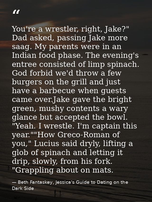 You're a wrestler, right, Jake?" Dad asked, passing Jake more saag. My parents were in an Indian food phase. The evening — Beth Fantaskey, Jessica's Guide to Dating on the Dark Side