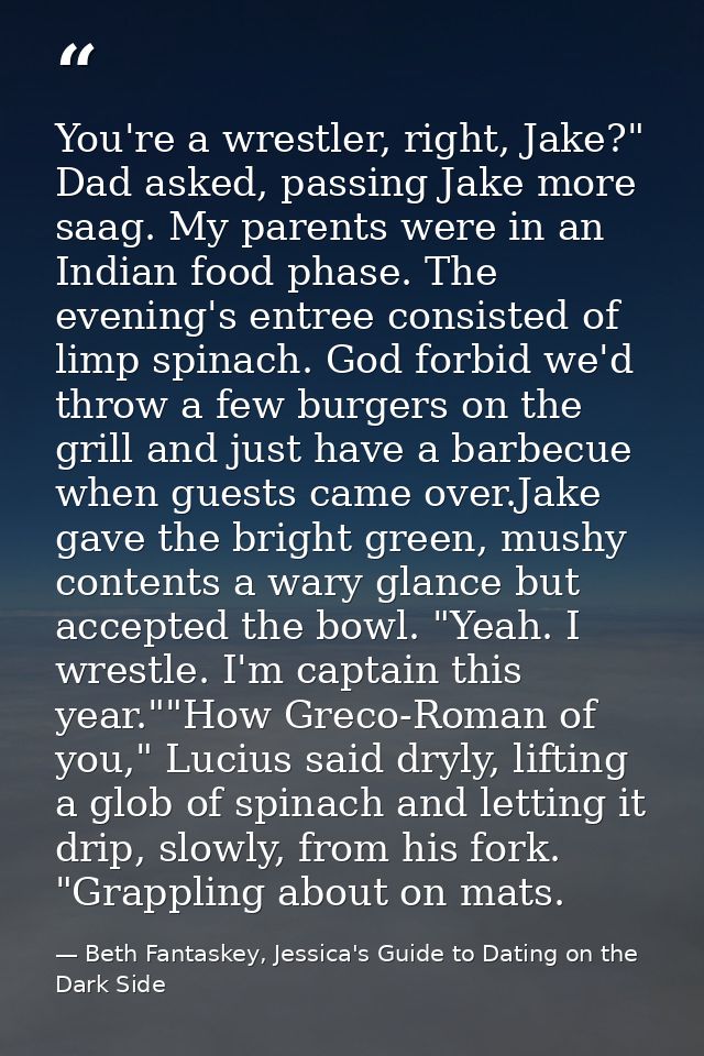 You're a wrestler, right, Jake?" Dad asked, passing Jake more saag. My parents were in an Indian food phase. The evening — Beth Fantaskey, Jessica's Guide to Dating on the Dark Side