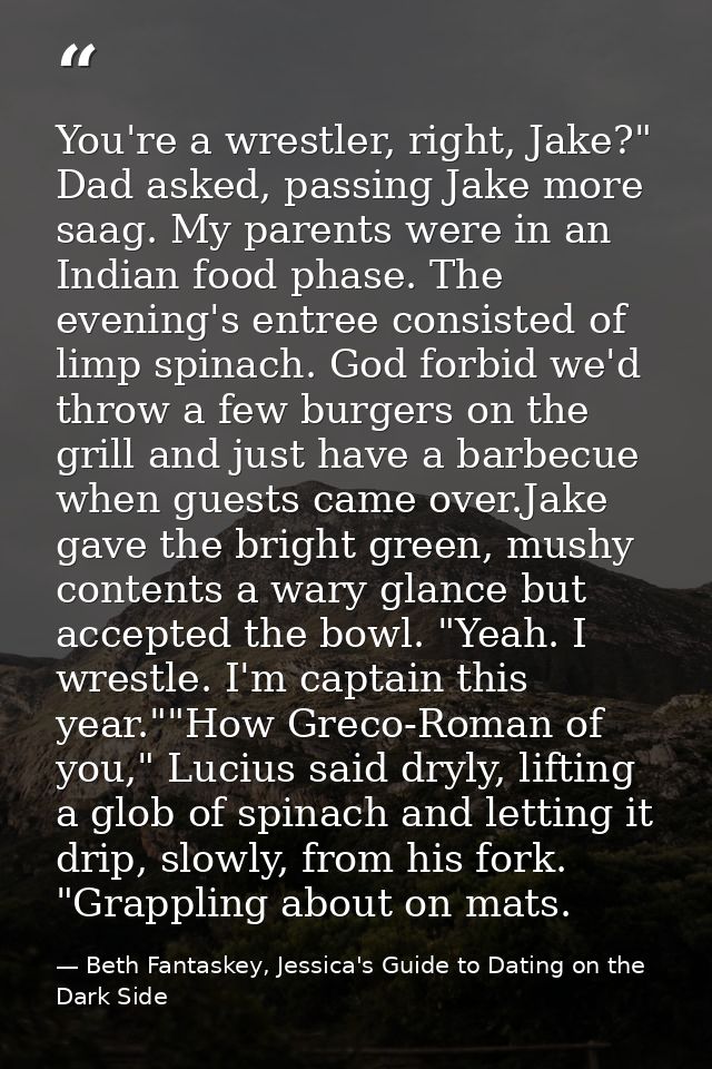 You're a wrestler, right, Jake?" Dad asked, passing Jake more saag. My parents were in an Indian food phase. The evening — Beth Fantaskey, Jessica's Guide to Dating on the Dark Side
