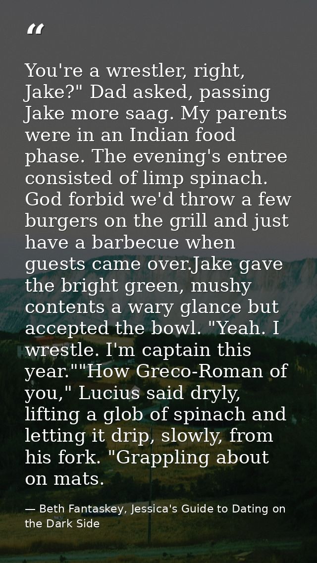 You're a wrestler, right, Jake?" Dad asked, passing Jake more saag. My parents were in an Indian food phase. The evening — Beth Fantaskey, Jessica's Guide to Dating on the Dark Side