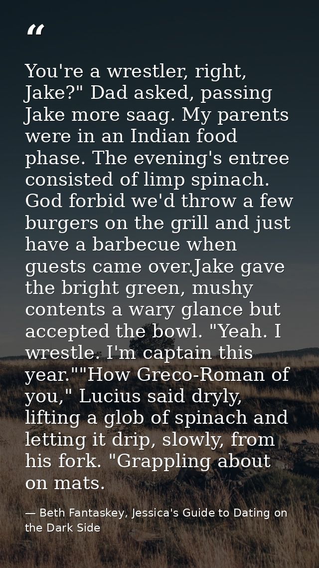 You're a wrestler, right, Jake?" Dad asked, passing Jake more saag. My parents were in an Indian food phase. The evening — Beth Fantaskey, Jessica's Guide to Dating on the Dark Side