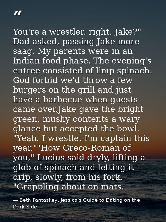 You're a wrestler, right, Jake?" Dad asked, passing Jake more saag. My parents were in an Indian food phase. The evening — Beth Fantaskey, Jessica's Guide to Dating on the Dark Side