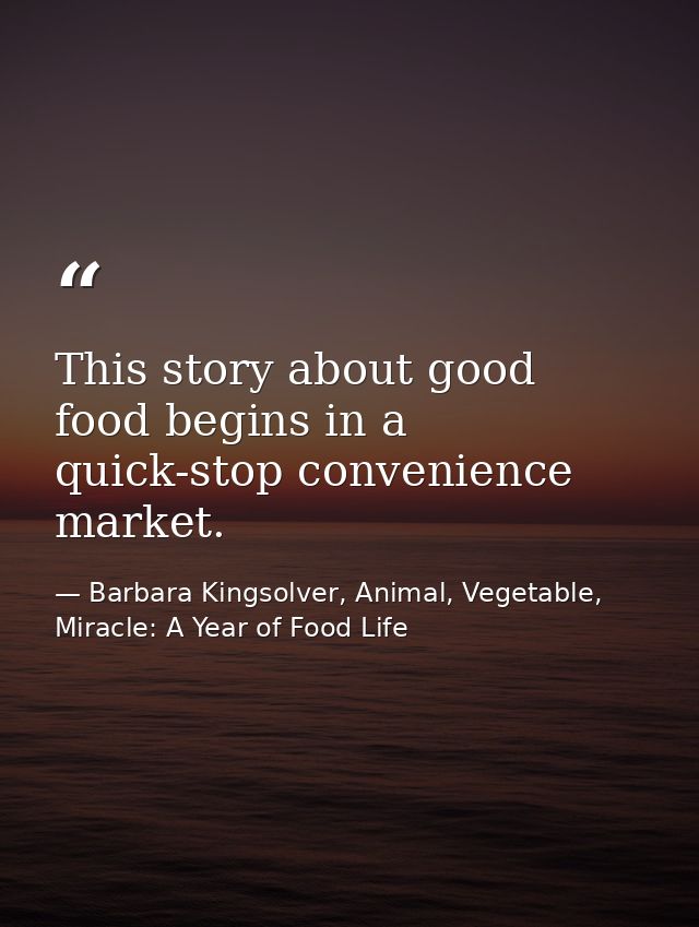 This story about good food begins in a quick-stop convenience market. — Barbara Kingsolver, Animal, Vegetable, Miracle: A Year of Food Life