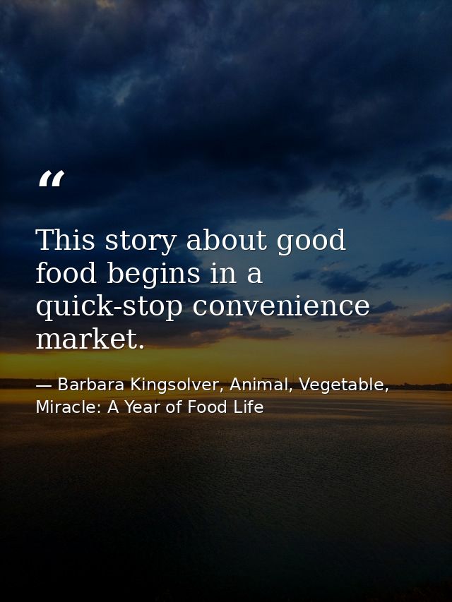 This story about good food begins in a quick-stop convenience market. — Barbara Kingsolver, Animal, Vegetable, Miracle: A Year of Food Life