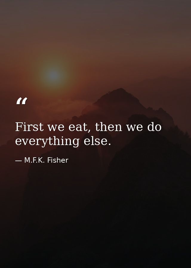 First we eat, then we do everything else. — M.F.K. Fisher