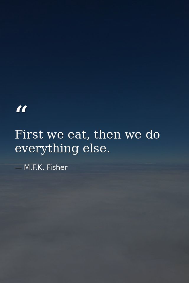 First we eat, then we do everything else. — M.F.K. Fisher