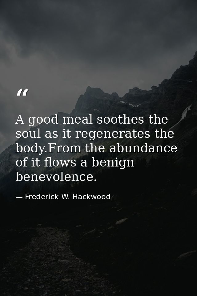 A good meal soothes the soul as it regenerates the body.From the abundance of it flows a benign benevolence. — Frederick W. Hackwood
