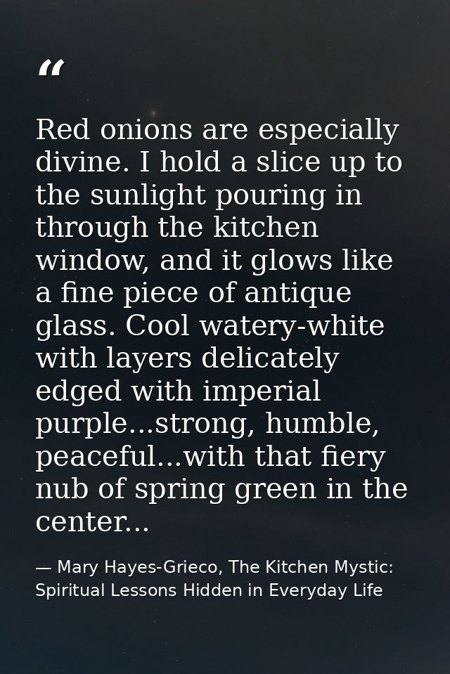 Red onions are especially divine. I hold a slice up to the sunlight pouring in through the kitchen window, and it glows  — Mary Hayes-Grieco, The Kitchen Mystic: Spiritual Lessons Hidden in Everyday Life