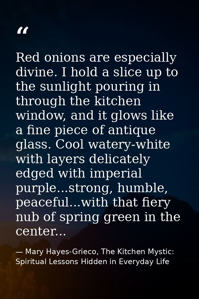 Red onions are especially divine. I hold a slice up to the sunlight pouring in through the kitchen window, and it glows  — Mary Hayes-Grieco, The Kitchen Mystic: Spiritual Lessons Hidden in Everyday Life