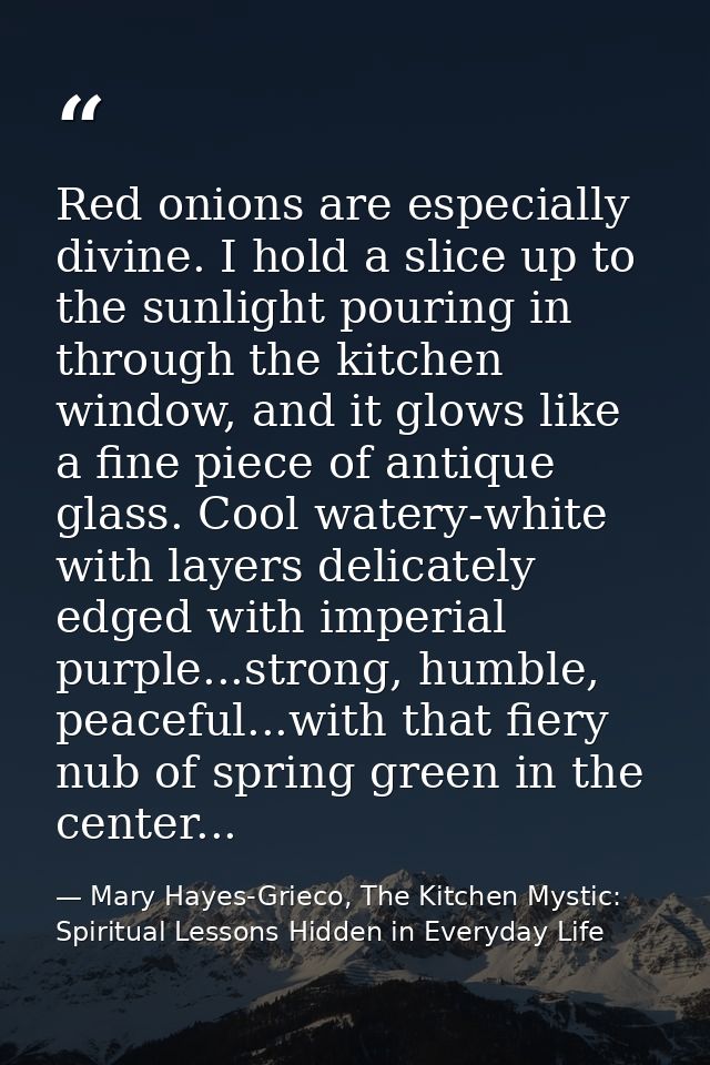 Red onions are especially divine. I hold a slice up to the sunlight pouring in through the kitchen window, and it glows  — Mary Hayes-Grieco, The Kitchen Mystic: Spiritual Lessons Hidden in Everyday Life