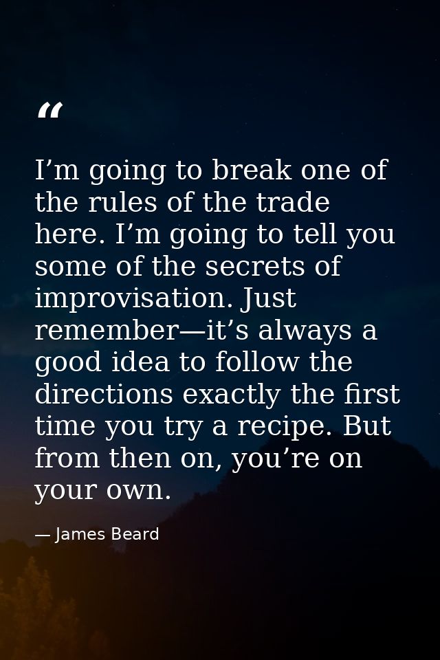 I’m going to break one of the rules of the trade here. I’m going to tell you some of the secrets of improvisation. Just  — James Beard